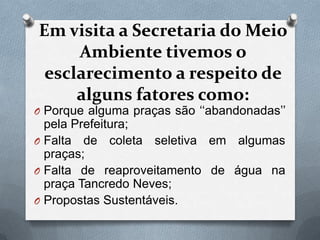 Em visita a Secretaria do Meio
     Ambiente tivemos o
 esclarecimento a respeito de
     alguns fatores como:
O Porque alguma praças são „„abandonadas‟‟
  pela Prefeitura;
O Falta de coleta seletiva em algumas
  praças;
O Falta de reaproveitamento de água na
  praça Tancredo Neves;
O Propostas Sustentáveis.
 