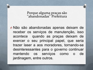 Porque alguma praças são
         ‘‘abandonadas’’ Prefeitura


O Não são abandonadas apenas deixam de
 receber os serviços de manutenção, isso
 acontece quando as praças deixam de
 exercer o seu principal papel, que seria
 trazer laser a aos moradores, tornando-se
 desinteressantes para o governo continuar
 mantendo os serviços como o de
 jardinagem, entre outros.
 
