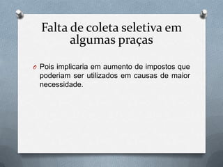 Falta de coleta seletiva em
        algumas praças

O Pois implicaria em aumento de impostos que
 poderiam ser utilizados em causas de maior
 necessidade.
 