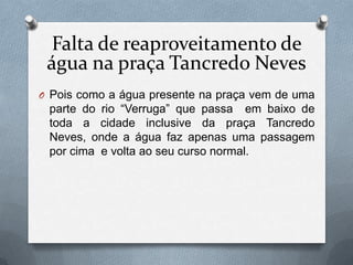 Falta de reaproveitamento de
 água na praça Tancredo Neves
O Pois como a água presente na praça vem de uma
 parte do rio “Verruga” que passa em baixo de
 toda a cidade inclusive da praça Tancredo
 Neves, onde a água faz apenas uma passagem
 por cima e volta ao seu curso normal.
 