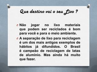 Que destino vai o seu Lixo ?

O Não    jogar no lixo materiais
  que podem ser reciclados é bom
  para você e para o meio ambiente.
O A separação de lixo para reciclagem
  é um dos mais antigos exemplos de
  hábitos já difundidos. O Brasil
  é campeão de reciclagem de latas
  de alumínio. Mas ainda há muito
  que fazer.
 