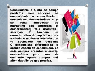Consumismo é o ato de comprar
produtos    e/ou    serviços  sem
necessidade e consciência. É
compulsivo, descontrolado e que
se    deixa     influenciar   pelo
marketing das empresas que
comercializam tais produtos e
serviços.    É     também     uma
característica do capitalismo e da
sociedade moderna rotulada como
“a   sociedade     de    consumo”.
O consumista diferencia-se em
grande escala do consumidor, pois
este compra produtos e serviços
necessários     para    sua   vida
enquanto aquele compra muito
além daquilo de que precisa.
 