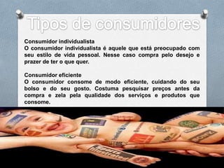 Consumidor individualista
O consumidor individualista é aquele que está preocupado com
seu estilo de vida pessoal. Nesse caso compra pelo desejo e
prazer de ter o que quer.

Consumidor eficiente
O consumidor consome de modo eficiente, cuidando do seu
bolso e do seu gosto. Costuma pesquisar preços antes da
compra e zela pela qualidade dos serviços e produtos que
consome.
 