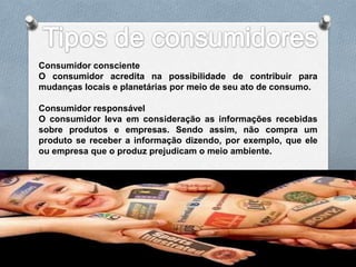 Consumidor consciente
O consumidor acredita na possibilidade de contribuir para
mudanças locais e planetárias por meio de seu ato de consumo.

Consumidor responsável
O consumidor leva em consideração as informações recebidas
sobre produtos e empresas. Sendo assim, não compra um
produto se receber a informação dizendo, por exemplo, que ele
ou empresa que o produz prejudicam o meio ambiente.
 