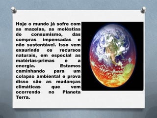 Hoje o mundo já sofre com
as mazelas, as moléstias
do     consumismo,      das
compras impensadas e
não sustentável. Isso vem
exaurindo    os   recursos
naturais, em especial as
matérias-primas      e    a
energia.          Estamos
caminhando      para    um
colapso ambiental e prova
disso são as mudanças
climáticas     que     vem
ocorrendo     no   Planeta
Terra.
 