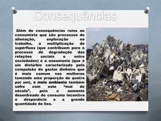 Além de consequências ruins ao
consumista que são processos de
alienação,      exploração        no
trabalho,   a    multiplicação    de
supérfluos (que contribuem para o
processo    de   degradação     das
relações     sociais      e    entre
sociedades) e a oneomania (que é
um distúrbio caracterizado pela
compulsão de gastar dinheiro que
é mais comum nas mulheres
tomando uma proporção de quatro
por um), o meio ambiente também
sofre    com     este     “mal    do
século”,    pois      o     aumento
desenfreado do consumo incentiva
o    desperdício    e    a   grande
quantidade de lixo.
 