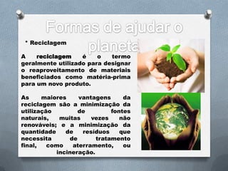* Reciclagem

A    reciclagem    é    o   termo
geralmente utilizado para designar
o reaproveitamento de materiais
beneficiados como matéria-prima
para um novo produto.

As     maiores    vantagens      da
reciclagem são a minimização da
utilização        de         fontes
naturais,   muitas    vezes     não
renováveis; e a minimização da
quantidade    de   resíduos     que
necessita      de       tratamento
final,   como   aterramento,     ou
           incineração.
 
