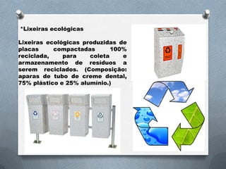 *Lixeiras ecológicas

Lixeiras ecológicas produzidas de
placas     compactadas       100%
reciclada,    para    coleta    e
armazenamento de resíduos a
serem reciclados. (Composição:
aparas de tubo de creme dental,
75% plástico e 25% alumínio.)
 