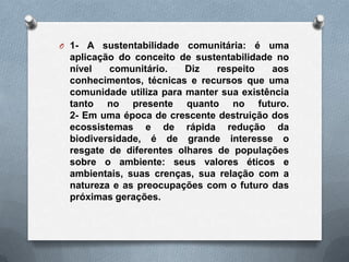 O 1-  A sustentabilidade comunitária: é uma
  aplicação do conceito de sustentabilidade no
  nível   comunitário.    Diz   respeito   aos
  conhecimentos, técnicas e recursos que uma
  comunidade utiliza para manter sua existência
  tanto no presente quanto no futuro.
  2- Em uma época de crescente destruição dos
  ecossistemas e de rápida redução da
  biodiversidade, é de grande interesse o
  resgate de diferentes olhares de populações
  sobre o ambiente: seus valores éticos e
  ambientais, suas crenças, sua relação com a
  natureza e as preocupações com o futuro das
  próximas gerações.
 