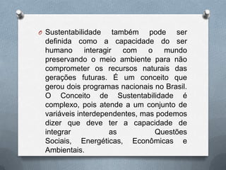 O Sustentabilidade     também pode ser
 definida como a capacidade do ser
 humano      interagir    com  o   mundo
 preservando o meio ambiente para não
 comprometer os recursos naturais das
 gerações futuras. É um conceito que
 gerou dois programas nacionais no Brasil.
 O Conceito de Sustentabilidade é
 complexo, pois atende a um conjunto de
 variáveis interdependentes, mas podemos
 dizer que deve ter a capacidade de
 integrar            as          Questões
 Sociais, Energéticas, Econômicas e
 Ambientais.
 