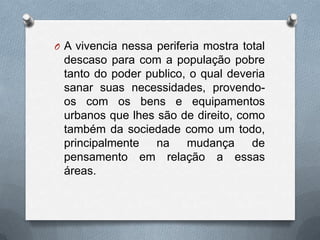 O A vivencia nessa periferia mostra total
 descaso para com a população pobre
 tanto do poder publico, o qual deveria
 sanar suas necessidades, provendo-
 os com os bens e equipamentos
 urbanos que lhes são de direito, como
 também da sociedade como um todo,
 principalmente   na    mudança     de
 pensamento em relação a essas
 áreas.
 