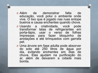 O Além      de    demonstrar     falta   de
  educação, você polui o ambiente onde
  vive. O lixo que é jogado nas ruas entope
  bueiros e causa enchentes quando chove.
O Usando      a criatividade, você pode
  transformar latas de refrigerantes em
  porta-lápis, usar o verso de folhas
  impressas para fazer bloquinho de
  anotações e até brinquedos com garrafa
  pet.
O Uma árvore em fase adulta pode absorver
  do solo até 250 litros de água por
  dia, evitando enchentes em dias de
  chuva. Elas ajudam na purificação do
  ar, além de deixarem a cidade mais
  bonita.
 