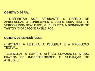 OBJETIVO GERAL:
- DESPERTAR NOS ESTUDANTE O DESEJO DE
APROFUNDAR O CONHECIMENTO SOBRE ESSA TRISTE E
VERGONHOSA REALIDADE, QUE USURPA A DIGNIDADE DE
TANTOS “CIDADÃOS” BRASILEIROS.
OBJETIVOS ESPECÍFICOS:
- MOTIVAR A LEITURA, A PESQUISA E A PRODUÇÃO
TEXTUAL;
- ESTIMULAR O ESPÍRITO CRÍTICO, LEVANDO-OS A UMA
PRÁTICA DE INCONFORMISMOS E MUDANÇAS DE
ATITUDES.
 