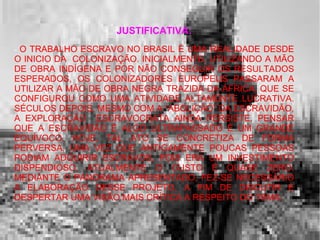 JUSTIFICATIVA:
- O TRABALHO ESCRAVO NO BRASIL É UMA REALIDADE DESDE
O INICIO DA COLONIZAÇÃO. INICIALMENTE, UTILIZANDO A MÃO
DE OBRA INDÍGENA E POR NÃO CONSEGUIR OS RESULTADOS
ESPERADOS, OS COLONIZADORES EUROPEUS PASSARAM A
UTILIZAR A MÃO DE OBRA NEGRA TRAZIDA DA ÁFRICA, QUE SE
CONFIGUROU COMO UMA ATIVIDADE ALTAMENTE LUCRATIVA.
SÉCULOS DEPOIS, MESMO COM A “ABOLIÇÃO” DA ESCRAVIDÃO,
A EXPLORAÇÃO ESCRAVOCRATA AINDA PERSISTE. PENSAR
QUE A ESCRAVIDÃO É ALGO ULTRAPASSADO É UM GRANDE
EQUÍVOCO. HOJE, TAL ATO SE CONCRETIZA DE FORMA
PERVERSA, UMA VEZ QUE ANTIGAMENTE POUCAS PESSOAS
PODIAM ADQUIRIR ESCRAVOS, POIS ERA UM INVESTIMENTO
DISPENDIOSO. ATUALMENTE O CUSTO É QUASE ZERO.
MEDIANTE O PANORAMA APRESENTADO, FEZ-SE NECESSÁRIO
A ELABORAÇÃO DESSE PROJETO, A FIM DE DISCUTIR E
DESPERTAR UMA VISÃO MAIS CRÍTICA A RESPEITO DO TEMA.
 