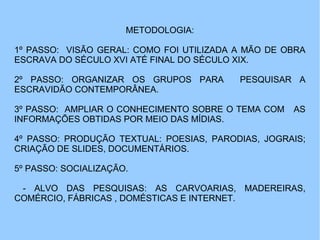 METODOLOGIA:
1º PASSO: VISÃO GERAL: COMO FOI UTILIZADA A MÃO DE OBRA
ESCRAVA DO SÉCULO XVI ATÉ FINAL DO SÉCULO XIX.
2º PASSO: ORGANIZAR OS GRUPOS PARA PESQUISAR A
ESCRAVIDÃO CONTEMPORÂNEA.
3º PASSO: AMPLIAR O CONHECIMENTO SOBRE O TEMA COM AS
INFORMAÇÕES OBTIDAS POR MEIO DAS MÍDIAS.
4º PASSO: PRODUÇÃO TEXTUAL: POESIAS, PARODIAS, JOGRAIS;
CRIAÇÃO DE SLIDES, DOCUMENTÁRIOS.
5º PASSO: SOCIALIZAÇÃO.
- ALVO DAS PESQUISAS: AS CARVOARIAS, MADEREIRAS,
COMÉRCIO, FÁBRICAS , DOMÉSTICAS E INTERNET.
 