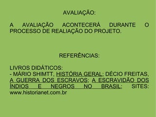 AVALIAÇÃO:
A AVALIAÇÃO ACONTECERÁ DURANTE O
PROCESSO DE REALIAÇÃO DO PROJETO.
REFERÊNCIAS:
LIVROS DIDÁTICOS:
- MÁRIO SHIMTT, HISTÓRIA GERAL; DÉCIO FREITAS,
A GUERRA DOS ESCRAVOS; A ESCRAVIDÃO DOS
ÍNDIOS E NEGROS NO BRASIL; SITES:
www.historianet.com.br
 