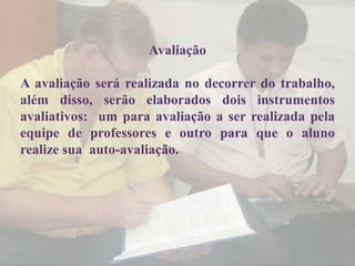 Avaliação

A avaliação será realizada no decorrer do trabalho,
além disso, serão elaborados dois instrumentos
avaliativos: um para avaliação a ser realizada pela
equipe de professores e outro para que o aluno
realize sua auto-avaliação.
 