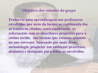 Objetivo dos estudos do grupo

Promover uma aprendizagens aos professores
envolvidos por meio da forma;ao continuada das
as temáticas citadas, contextualizando os
referenciais com os descritores propostos para o
ensino médio, nas turmas que estamos atuando
no ano corrente; buscando por meio dessa
metodologia, propiciar um ambiente prazeroso,
dinâmico e instigante para todos os envolvidos.
 
