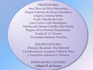 PROFESSORES
   Ana Dirce da Silva Mendonça,
 Ângela Fabrícia de Souza Miyabara,
       Crígina Cristina Mohr,
       Evair Cláudio de Lara,
    Luiz Carlos Celin Rodrigues,
Marilza de Fátima Castilho dos Santos
  Regina Alves Pereira Nascimento,
         Sandra E. O. Pereira
     Verondina Santana Ferreira

         EQUIPE GESTORA:
   Direção: Rosemari Rui Belondi
Coordenadoras: Lenijane Vilela R. Paes
   e Terezinha Adriana O. Ferreira

      FORMADORA CEFAPRO
        Liliane O. de Souza
 