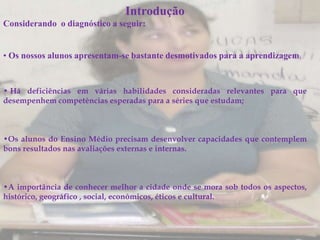Introdução
Considerando o diagnóstico a seguir:


• Os nossos alunos apresentam-se bastante desmotivados para a aprendizagem;


• Há deficiências em várias habilidades consideradas relevantes para que
desempenhem competências esperadas para a séries que estudam;



•Os alunos do Ensino Médio precisam desenvolver capacidades que contemplem
bons resultados nas avaliações externas e internas.



•A importância de conhecer melhor a cidade onde se mora sob todos os aspectos,
histórico, geográfico , social, econômicos, éticos e cultural.
 