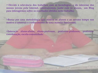 • Devido à relevância dos trabalhos com as tecnologias, e do interesse dos
nossos jovens pela internet, construiremos, junto com os alunos, um Blog
para interagirmos sobre os resultados obtidos neste trabalho;


•Busca por uma metodologia que motive os alunos e ao mesmo tempo nos
motive a construir o conhecimento de uma maneira horizontal;


•Interação aluno-aluno, aluno-professor, professor-professor, professor-
coordenação, escola-comunidade.
 