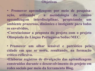 Objetivos

•∙ Promover aprendizagens por meio de pesquisa-
ação, utilizando      a metodologia do ensino
aprendizagem interdisciplinar, propiciando um
ambiente prazeroso, dinâmico e instigante para todos
os envolvidos,
•Correlacionar a proposta do projeto com o projeto
Olimpíada da Língua Portuguesa/Seduc/MEC.

• Promover um olhar sensível e patriótico pela
cidade em que se mora, resultando, na formação
crítico-reflexiva.
•Elaborar registros de divulgação das aprendizagens
construídas durante o desenvolvimento do projeto em
redes sociais por meio da ferramenta Blog.
 