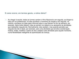 Ao chegar à escola, todas as turmas cantam o Hino Nacional e em seguida, se dirigem à sala com as professoras; na sala acontece o momento da oração e em seguida, na rodinha, acontece um bate papo informal sobre o que fizeram no fim de semana, por exemplo. Após todos falarem, eles se sentam na cadeira e eu apresento as atividades que realizarão naquele dia. Normalmente, eles aceitam, mas quando percebo que naquele dia não é ideal, por exemplo, para uma atividade que envolva coordenação motora, então, modifico o plano do dia e adapto outra atividade para aquele momento, numa flexibilidade inteligente ao aprendizado da criança.  