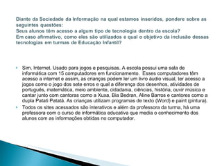 Sim. Internet. Usado para jogos e pesquisas. A escola possui uma sala de informática com 15 computadores em funcionamento.  Esses computadores têm acesso a internet e assim, as crianças podem ler um livro áudio visual, ter acesso a jogos como o jogo dos sete erros e qual a diferença dos desenhos, atividades de português, matemática, meio ambiente, cidadania, ciências, história, ouvir música e cantar junto com cantoras como a Xuxa, Bia Bedran, Aline Barros e cantores como a dupla Patati Patatá. As crianças utilizam programas de texto (Word) e paint (pintura). Todos os sites acessados são interativos e além da professora da turma, há uma professora com o curso de informática educativa que media o conhecimento dos alunos com as informações obtidas no computador.  