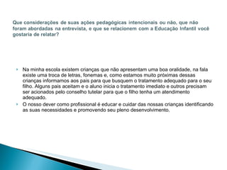 Na minha escola existem crianças que não apresentam uma boa oralidade, na fala existe uma troca de letras, fonemas e, como estamos muito próximas dessas crianças informamos aos pais para que busquem o tratamento adequado para o seu filho. Alguns pais aceitam e o aluno inicia o tratamento imediato e outros precisam ser acionados pelo conselho tutelar para que o filho tenha um atendimento adequado.  O nosso dever como profissional é educar e cuidar das nossas crianças identificando as suas necessidades e promovendo seu pleno desenvolvimento. 