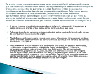A escola promove a amplitude do desenvolvimento fazendo a integração dos pais com a escola para que a criança sinta a escola sendo continuidade da sua casa.  Palestras de cunho de esclarecimento com relação à saúde, vacinação também são formas de promover um desenvolvimento amplo.  Atividades que estimulem a parte motora como jogos, utilização de computadores e música para a oralidade, desenvolvimento da percepção visual e auditiva com narrativa de histórias e cineminha com pipoca. Procuro também realizar trabalhos que estimulam o lado crítico, de escolha, democrático, como acontece na arrumação da própria sala.   Essas são decoradas conforme o personagem escolhido pelas crianças, todo final de bimestre. São apresentados às crianças: filmes, programas de TV, gibis, revistas com o tema desenhos e personagens infantis a partir dessa mostra acontece uma eleição do personagem preferido. Com base nesta escolha a sala é organizada com o tema e além das atividades semanais que devem abordar coordenação motora, esquema corporal, artes, letramento, matemática, educação ambiental são planejadas atividades relacionadas ao personagem. 