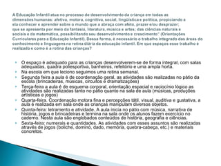 O espaço é adequado para as crianças desenvolverem-se de forma integral, com salas adequadas, quadra poliesportiva, banheiros, refeitório e uma ampla horta. Na escola em que leciono seguimos uma rotina semanal. Segunda feira a aula é de coordenação geral, as atividades são realizadas no pátio da escola (brincadeiras, músicas, circuitos e dramatizações) Terça-feira a aula é de esquema corporal, orientação espacial e raciocínio lógico as atividades são realizadas tanto no pátio quanto na sala de aula (músicas, produções artísticas e jogos) Quarta-feira. Coordenação motora fina e percepções tátil, visual, auditiva e gustativa, a aula é realizada em sala onde as crianças manipulam diversos objetos. Quinta-feira: letramento e atividade. A aula inicia no pátio com música, narrativa de história, jogos e brincadeiras e termina na sala onde os alunos fazem exercício no caderno. Nesta aula são englobados conteúdos de história, geografia e ciências.  Sexta-feira: numerais e quantidades. As atividades com esses assuntos são realizadas através de jogos (boliche, dominó, dado, memória, quebra-cabeça, etc.) e materiais concretos.  