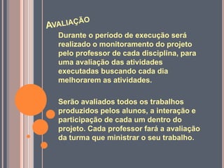 Durante o período de execução será
realizado o monitoramento do projeto
pelo professor de cada disciplina, para
uma avaliação das atividades
executadas buscando cada dia
melhorarem as atividades.

Serão avaliados todos os trabalhos
produzidos pelos alunos, a interação e
participação de cada um dentro do
projeto. Cada professor fará a avaliação
da turma que ministrar o seu trabalho.
 