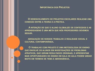 IMPORTÂNCIA DOS PROJETOS



  O DESENVOLVIMENTO DE PROJETOS ESCOLARES REALIZAM UMA
CONEXÃO ENTRE A TEORIA E A PRÁTICA.

   A INTENÇÃO DE QUE O ALUNO GLOBALIZE OS CONTEÚDOS E AS
APRENDIZAGENS É UMA META QUE NÓS PROFESSORES DEVEMOS
SEGUIR.


  ADEQUAÇÃO DE NOSSOS TRABALHO À REALIDADE SOCIAL E
CULTURAL CONTEMPORÂNEA.


   O TRABALHO COM PROJETO É UMA METODOLOGIA DE ENSINO
QUE ENVOLVE OS ALUNOS EM INVESTIGAÇÕES DE PROBLEMAS
ATRATIVOS, QUE GERAM RESULTADOS ORIGINAIS, E APRESENTAM
MAIS OPORTUNIDADES DE ENSINO EM SALA DE AULA PODEM VARIAR
MUITO EM TERMOS DE TEMA E ABRANGÊNCIA.
 