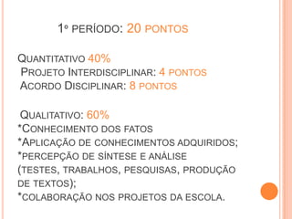 1º PERÍODO: 20 PONTOS

QUANTITATIVO 40%
PROJETO INTERDISCIPLINAR: 4 PONTOS
ACORDO DISCIPLINAR: 8 PONTOS

 QUALITATIVO: 60%
*CONHECIMENTO DOS FATOS
*APLICAÇÃO DE CONHECIMENTOS ADQUIRIDOS;
*PERCEPÇÃO DE SÍNTESE E ANÁLISE
(TESTES, TRABALHOS, PESQUISAS, PRODUÇÃO
DE TEXTOS);
*COLABORAÇÃO NOS PROJETOS DA ESCOLA.
 