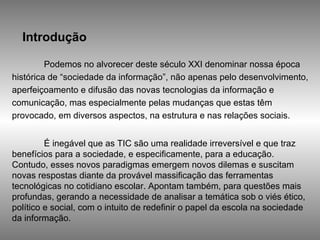 Introdução Podemos no alvorecer deste século XXI denominar nossa época histórica de “sociedade da informação”, não apenas pelo desenvolvimento, aperfeiçoamento e difusão das novas tecnologias da informação e comunicação, mas especialmente pelas mudanças que estas têm provocado, em diversos aspectos, na estrutura e nas relações sociais.  É inegável que as TIC são uma realidade irreversível e que traz benefícios para a sociedade, e especificamente, para a educação. Contudo, esses novos paradigmas emergem novos dilemas e suscitam novas respostas diante da provável massificação das ferramentas tecnológicas no cotidiano escolar. Apontam também, para questões mais profundas, gerando a necessidade de analisar a temática sob o viés ético, político e social, com o intuito de redefinir o papel da escola na sociedade da informação. 