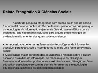 Relato Etnográfico X Ciências Sociais   A partir de pesquisa etnográfica com alunos do 3° ano do ensino fundamental da rede pública do Rio de Janeiro, percebemos que para que as tecnologias da informação sejam mais úteis do que maléficas para a sociedade, são necessárias soluções para alguns problemas que se evidenciam nitidamente, dos quais podemos elencar:   ●  A necessidade de tornar as ferramentas tecnológicas da informação acessível para todos, sob o risco de torná-la mais uma fonte de exclusão social;  ●  Qualificação maior por parte dos educadores e reflexão sobre a cultura escolar e as mídias de informação, de maneira que as TIC sejam ferramentas dominadas, podendo ser maximizadas sua utilização no fazer educativo, associando-se com as demais ferramentas e metodologias educacionais, utilizando-as com responsabilidade;  