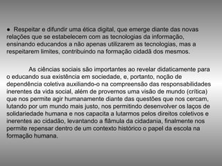 ●  Respeitar e difundir uma ética digital, que emerge diante das novas relações que se estabelecem com as tecnologias da informação, ensinando educandos a não apenas utilizarem as tecnologias, mas a respeitarem limites, contribuindo na formação cidadã dos mesmos.  As ciências sociais são importantes ao revelar didaticamente para o educando sua existência em sociedade, e, portanto, noção de dependência coletiva auxiliando-o na compreensão das responsabilidades inerentes da vida social, além de provernos uma visão de mundo (crítica) que nos permite agir humanamente diante das questões que nos cercam, lutando por um mundo mais justo, nos permitindo desenvolver os laços de solidariedade humana e nos capacita a lutarmos pelos direitos coletivos e inerentes ao cidadão, levantando a flâmula da cidadania, finalmente nos permite repensar dentro de um contexto histórico o papel da escola na formação humana. 
