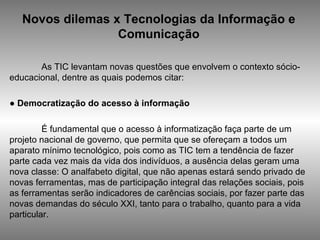 Novos dilemas x Tecnologias da Informação e Comunicação As TIC levantam novas questões que envolvem o contexto sócio-educacional, dentre as quais podemos citar: ●  Democratização do acesso à informação É fundamental que o acesso à informatização faça parte de um projeto nacional de governo, que permita que se ofereçam a todos um aparato mínimo tecnológico, pois como as TIC tem a tendência de fazer parte cada vez mais da vida dos indivíduos, a ausência delas geram uma nova classe: O analfabeto digital, que não apenas estará sendo privado de novas ferramentas, mas de participação integral das relações sociais, pois as ferramentas serão indicadores de carências sociais, por fazer parte das novas demandas do século XXI, tanto para o trabalho, quanto para a vida particular. 