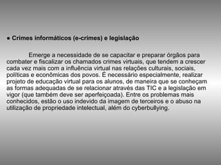 ●  Crimes informáticos (e-crimes) e legislação  Emerge a necessidade de se capacitar e preparar órgãos para combater e fiscalizar os chamados crimes virtuais, que tendem a crescer cada vez mais com a influência virtual nas relações culturais, sociais, políticas e econômicas dos povos. É necessário especialmente, realizar projeto de educação virtual para os alunos, de maneira que se conheçam as formas adequadas de se relacionar através das TIC e a legislação em vigor (que também deve ser aperfeiçoada). Entre os problemas mais conhecidos, estão o uso indevido da imagem de terceiros e o abuso na utilização de propriedade intelectual, além do cyberbullying. 