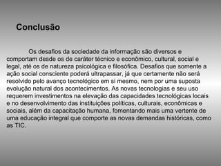Conclusão Os desafios da sociedade da informação são diversos e comportam desde os de caráter técnico e econômico, cultural, social e legal, até os de natureza psicológica e filosófica. Desafios que somente a ação social consciente poderá ultrapassar, já que certamente não será resolvido pelo avanço tecnológico em si mesmo, nem por uma suposta evolução natural dos acontecimentos. As novas tecnologias e seu uso requerem investimentos na elevação das capacidades tecnológicas locais e no desenvolvimento das instituições políticas, culturais, econômicas e sociais, além da capacitação humana, fomentando mais uma vertente de uma educação integral que comporte as novas demandas históricas, como as TIC. 
