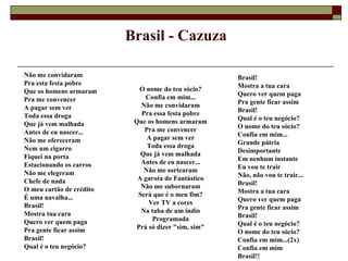 Brasil - Cazuza

Não me convidaram                                    Brasil!
Pra esta festa pobre                                 Mostra a tua cara
Que os homens armaram       O nome do teu sócio?
                              Confia em mim...       Quero ver quem paga
Pra me convencer                                     Pra gente ficar assim
A pagar sem ver              Não me convidaram
                             Pra essa festa pobre    Brasil!
Toda essa droga                                      Qual é o teu negócio?
Que já vem malhada         Que os homens armaram
                              Pra me convencer       O nome do teu sócio?
Antes de eu nascer...                                Confia em mim...
Não me ofereceram              A pagar sem ver
                               Toda essa droga       Grande pátria
Nem um cigarro                                       Desimportante
Fiquei na porta              Que já vem malhada
                             Antes de eu nascer...   Em nenhum instante
Estacionando os carros                               Eu vou te trair
Não me elegeram               Não me sortearam
                            A garota do Fantástico   Não, não vou te trair...
Chefe de nada                                        Brasil!
O meu cartão de crédito      Não me subornaram
                            Será que é o meu fim?    Mostra a tua cara
É uma navalha...                                     Quero ver quem paga
Brasil!                        Ver TV a cores
                             Na taba de um índio     Pra gente ficar assim
Mostra tua cara                                      Brasil!
Quero ver quem paga             Programada
                           Prá só dizer "sim, sim"   Qual é o teu negócio?
Pra gente ficar assim                                O nome do teu sócio?
Brasil!                                              Confia em mim...(2x)
Qual é o teu negócio?                                Confia em mim
                                                     Brasil!!
 