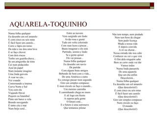 AQUARELA-TOQUINHO
Numa folha qualquer                    Entre as nuvens           Não tem tempo, nem piedade
Eu desenho um sol amarelo         Vem surgindo um lindo            Nem tem hora de chegar
E com cinco ou seis retas            Avião rosa e grená                Sem pedir licença
É fácil fazer um castelo...       Tudo em volta colorindo             Muda a nossa vida
Corro o lápis em torno           Com suas luzes a piscar...             E depois convida
Da mão e me dou uma luva          Basta imaginar e ele está             A rir ou chorar...
E se faço chover                  Partindo, sereno e lindo        Nessa estrada não nos cabe
Com dois riscos                       Se a gente quiser           Conhecer ou ver o que virá
Tenho um guarda-chuva...              Ele vai pousar...            O fim dela ninguém sabe
Se um pinguinho de tinta            Numa folha qualquer           Bem ao certo onde vai dar
Cai num pedacinho                  Eu desenho um navio                    Vamos todos
Azul do papel                            De partida                  Numa linda passarela
Num instante imagino              Com alguns bons amigos                De uma aquarela
Uma linda gaivota              Bebendo de bem com a vida...            Que um dia enfim
A voar no céu...                  De uma América a outra                  Descolorirá...
Vai voando                    Eu consigo passar num segundo          Numa folha qualquer
Contornando a imensa             Giro um simples compasso        Eu desenho um sol amarelo
Curva Norte e Sul             E num círculo eu faço o mundo...         (Que descolorirá!)
Vou com ela                         Um menino caminha              E com cinco ou seis retas
Viajando Havaí                 E caminhando chega no muro           É fácil fazer um castelo
Pequim ou Istambul                  E ali logo em frente               (Que descolorirá!)
Pinto um barco a vela               A esperar pela gente          Giro um simples compasso
Brando navegando                       O futuro está...              Num círculo eu faço
É tanto céu e mar                E o futuro é uma astronave                 O mundo
Num beijo azul...                   Que tentamos pilotar               (Que descolorirá!)
 