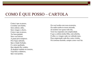 COMO É QUE POSSO – CARTOLA

  Como é que eu posso,
  Cozinhar sem banha,                Ou você acaba com essa economia,
  Sem cebola e alho,                 Ou então acaba-se nossa amizade,
  Sem vinagre e cheiro,              Já reclamo isso quase todo dia,
  Como é que eu posso,               Você me responde com simplicidade.
  Ter bom paladar,                   É que a cebola minha filha, está soberba,
  Sem você deixar,                   O alho e o vinagre cada vez subindo mais,
  A grana pros temperos.             Peça emprestado cada dia a uma vizinha,
  Pois fique sabendo,                Ou continua fazendo, sempre como você faz.
  Que o feijão bichado,
  E o arroz quebrado,
  Que alguém lhe vendeu,
  Já despejei tudinho no terreiro,
  Veja bem o dinheiro,
  Que você perdeu.
 