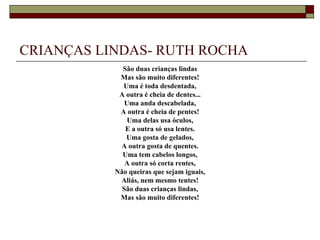 CRIANÇAS LINDAS- RUTH ROCHA
             São duas crianças lindas
            Mas são muito diferentes!
             Uma é toda desdentada,
            A outra é cheia de dentes...
              Uma anda descabelada,
            A outra é cheia de pentes!
               Uma delas usa óculos,
              E a outra só usa lentes.
              Uma gosta de gelados,
            A outra gosta de quentes.
             Uma tem cabelos longos,
              A outra só corta rentes,
           Não queiras que sejam iguais,
            Aliás, nem mesmo tentes!
             São duas crianças lindas,
            Mas são muito diferentes!
 
