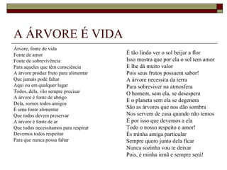 A ÁRVORE É VIDA
Árvore, fonte de vida
Fonte de amor                          É tão lindo ver o sol beijar a flor
Fonte de sobrevivência                 Isso mostra que por ela o sol tem amor
Para aqueles que têm consciência       E lhe dá muito valor
A árvore produz fruto para alimentar   Pois seus frutos possuem sabor!
Que jamais pode faltar                 A árvore necessita da terra
Aqui ou em qualquer lugar              Para sobreviver na atmosfera
Todos, dela, vão sempre precisar       O homem, sem ela, se desespera
A árvore é fonte de abrigo
                                       E o planeta sem ela se degenera
Dela, somos todos amigos
É uma fonte alimentar                  São as árvores que nos dão sombra
Que todos devem preservar              Nos servem de casa quando não temos
A árvore é fonte de ar                 É por isso que devemos a ela
Que todos necessitamos para respirar   Todo o nosso respeito e amor!
Devemos todos respeitar                És minha amiga particular
Para que nunca possa faltar            Sempre quero junto dela ficar
                                       Nunca sozinha vou te deixar
                                       Pois, é minha irmã e sempre será!
 