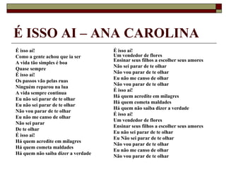 É ISSO AI – ANA CAROLINA
É isso aí!                          É isso aí!
Como a gente achou que ia ser       Um vendedor de flores
                                    Ensinar seus filhos a escolher seus amores
A vida tão simples é boa
                                    Não sei parar de te olhar
Quase sempre
                                    Não vou parar de te olhar
É isso aí!
                                    Eu não me canso de olhar
Os passos vão pelas ruas
                                    Não vou parar de te olhar
Ninguém reparou na lua
                                    É isso aí!
A vida sempre continua
                                    Há quem acredite em milagres
Eu não sei parar de te olhar
                                    Há quem cometa maldades
Eu não sei parar de te olhar
                                    Há quem não saiba dizer a verdade
Não vou parar de te olhar
                                    É isso aí!
Eu não me canso de olhar
                                    Um vendedor de flores
Não sei parar
                                    Ensinar seus filhos a escolher seus amores
De te olhar
                                    Eu não sei parar de te olhar
É isso aí!
                                    Eu Não sei parar de te olhar
Há quem acredite em milagres
                                    Não vou parar de te olhar
Há quem cometa maldades
                                    Eu não me canso de olhar
Há quem não saiba dizer a verdade
                                    Não vou parar de te olhar
 