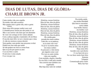 DIAS DE LUTAS, DIAS DE GLÓRIA-
   CHARLIE BROWN JR.
                                                                                             Pra minha saúde,
Canto minha vida com orgulho                       Histórias, nossas histórias
                                                                                           pra minha liberdade
Na minha vida tudo acontece                        Dias de luta, dias de glória
                                                                                        Que bom te encontrar
Mas quanto mais a gente rala, mais a gente         Histórias, nossas histórias
      cresce                                                                                       nesta cidade
                                                   Dias de luta, dias de glória
Hoje estou feliz porque sonhei com você                                                    Esse brilho intenso
                                                   Histórias, nossas histórias
E amanhã posso chorar por não poder te ver                                                      me lembra você
                                                   Dias de luta, dias de glória
Mas o seu sorriso vale mais que um diamante                                          Histórias, nossas histórias
                                                   Histórias, nossas histórias
Se você vier comigo aí nós vamos adiante                                            Dias de luta, dias de glória
                                                   Dias de luta, dias de glória
Com a cabeça erguida e mantendo a fé em Deus                                         Histórias, nossas histórias
                                                        Oh, minha gata,
O seu dia mais feliz vai ser o mesmo que o meu                                      Dias de luta, dias de glória
                                                    morada dos meus sonhos
A vida me ensinou a nunca desistir                                                   Histórias, nossas histórias
                                                    Todo dia, se eu pudesse,
Nem ganhar, nem perder mas procurar evoluir                                         Dias de luta, dias de glória
                                                      eu ia estar com você
Podem me tirar tudo que tenho                                                        Histórias, nossas histórias
                                                    Eu já te via muito antes
Só não podem me tirar as coisas boas                                                Dias de luta, dias de glória
                                                        nos meus sonhos
Que eu já fiz pra quem eu amo                                                                   Hoje estou feliz
                                                   Eu procurei a vida inteira
E eu sou feliz e canto                                                                Acordei com o pé direito
                                                     por alguém como você
O universo é uma canção                                                                    E vou fazer de novo
                                                    Por isso eu canto minha
E eu vou que vou                                                                  Eu vou fazer muito bem feito
                                                       vida com orgulho
                                                                                                       Sintonia
                                                 Com melodia, alegria e barulho
                                                                                                      Telepatia
                                                 Eu sou feliz e rodo pelo mundo
                                                                                     Comunicação pelo cortéx
                                                  Sou correria mas também sou
                                                                                                 Bum, bye bye
                                                           vagabundo
                                                 Mas hoje dou valor de verdade
 