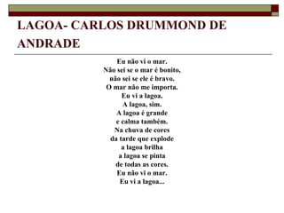 LAGOA- CARLOS DRUMMOND DE
ANDRADE
              Eu não vi o mar.
          Não sei se o mar é bonito,
            não sei se ele é bravo.
           O mar não me importa.
                Eu vi a lagoa.
                A lagoa, sim.
              A lagoa é grande
              e calma também.
             Na chuva de cores
            da tarde que explode
                a lagoa brilha
               a lagoa se pinta
              de todas as cores.
              Eu não vi o mar.
               Eu vi a lagoa...
 