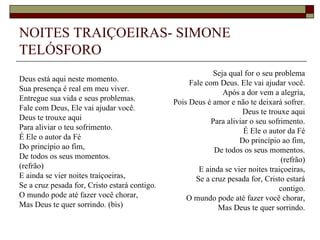 NOITES TRAIÇOEIRAS- SIMONE
TELÓSFORO
                                                            Seja qual for o seu problema
Deus está aqui neste momento.                       Fale com Deus. Ele vai ajudar você.
Sua presença é real em meu viver.                              Após a dor vem a alegria,
Entregue sua vida e seus problemas.            Pois Deus é amor e não te deixará sofrer.
Fale com Deus, Ele vai ajudar você.                                  Deus te trouxe aqui
Deus te trouxe aqui                                        Para aliviar o seu sofrimento.
Para aliviar o teu sofrimento.                                        É Ele o autor da Fé
É Ele o autor da Fé                                                 Do princípio ao fim,
Do princípio ao fim,                                        De todos os seus momentos.
De todos os seus momentos.                                                        (refrão)
(refrão)                                               E ainda se vier noites traiçoeiras,
E ainda se vier noites traiçoeiras,                   Se a cruz pesada for, Cristo estará
Se a cruz pesada for, Cristo estará contigo.                                     contigo.
O mundo pode até fazer você chorar,                O mundo pode até fazer você chorar,
Mas Deus te quer sorrindo. (bis)                             Mas Deus te quer sorrindo.
 