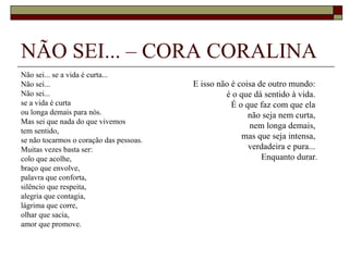 NÃO SEI... – CORA CORALINA
Não sei... se a vida é curta...
Não sei...                               E isso não é coisa de outro mundo:
Não sei...                                        é o que dá sentido à vida.
se a vida é curta                                   É o que faz com que ela
ou longa demais para nós.                                não seja nem curta,
Mas sei que nada do que vivemos
                                                         nem longa demais,
tem sentido,
se não tocarmos o coração das pessoas.                 mas que seja intensa,
Muitas vezes basta ser:                                  verdadeira e pura...
colo que acolhe,                                             Enquanto durar.
braço que envolve,
palavra que conforta,
silêncio que respeita,
alegria que contagia,
lágrima que corre,
olhar que sacia,
amor que promove.
 